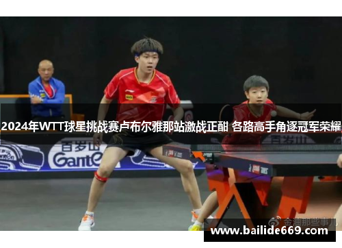 2024年WTT球星挑战赛卢布尔雅那站激战正酣 各路高手角逐冠军荣耀