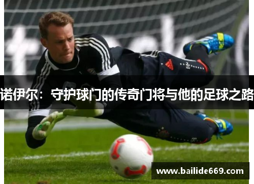 诺伊尔：守护球门的传奇门将与他的足球之路