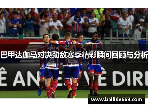 巴甲达伽马对决劲敌赛季精彩瞬间回顾与分析
